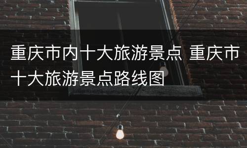 重庆市内十大旅游景点 重庆市十大旅游景点路线图