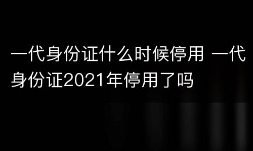 一代身份证什么时候停用 一代身份证2021年停用了吗