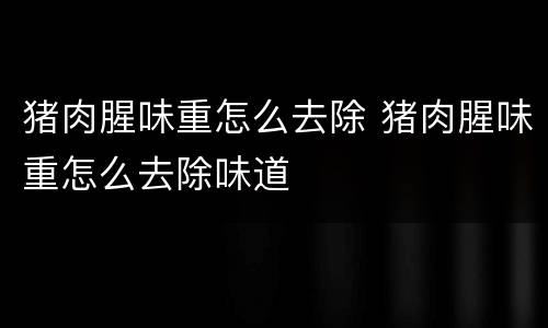 猪肉腥味重怎么去除 猪肉腥味重怎么去除味道