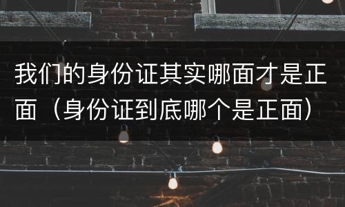 我们的身份证其实哪面才是正面（身份证到底哪个是正面）