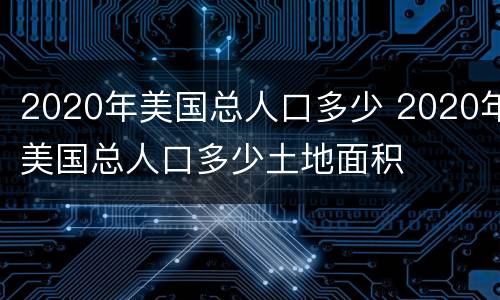 2020年美国总人口多少 2020年美国总人口多少土地面积