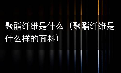 聚酯纤维是什么（聚酯纤维是什么样的面料）