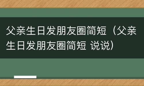父亲生日发朋友圈简短（父亲生日发朋友圈简短 说说）