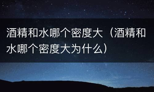 酒精和水哪个密度大（酒精和水哪个密度大为什么）