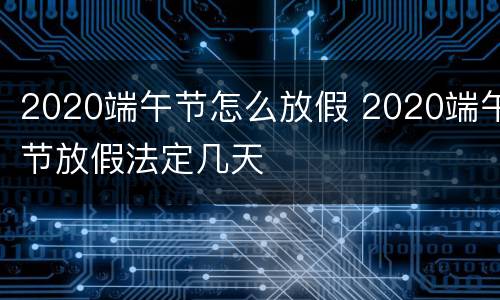 2020端午节怎么放假 2020端午节放假法定几天