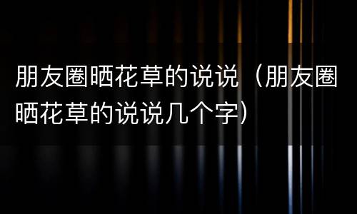 朋友圈晒花草的说说（朋友圈晒花草的说说几个字）