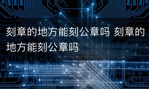 刻章的地方能刻公章吗 刻章的地方能刻公章吗