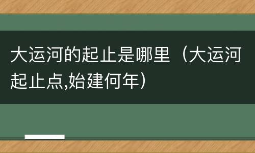 大运河的起止是哪里（大运河起止点,始建何年）