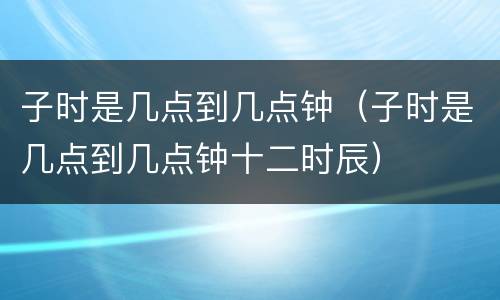 子时是几点到几点钟（子时是几点到几点钟十二时辰）
