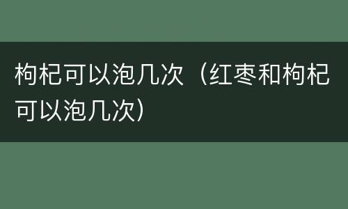 枸杞可以泡几次（红枣和枸杞可以泡几次）