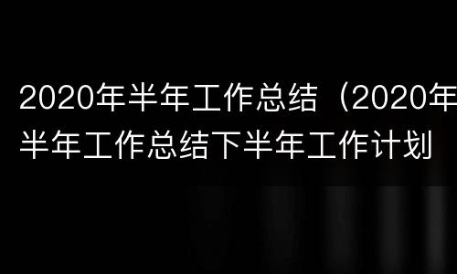 2020年半年工作总结（2020年半年工作总结下半年工作计划）