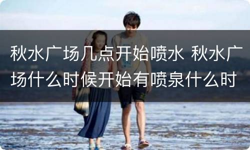 秋水广场几点开始喷水 秋水广场什么时候开始有喷泉什么时候结束