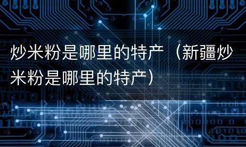 炒米粉是哪里的特产（新疆炒米粉是哪里的特产）