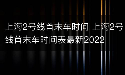 上海2号线首末车时间 上海2号线首末车时间表最新2022