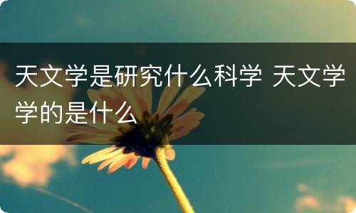 天文学是研究什么科学 天文学学的是什么