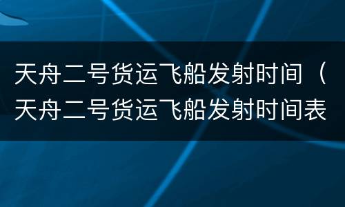 天舟二号货运飞船发射时间（天舟二号货运飞船发射时间表）