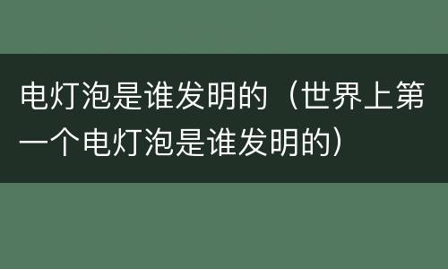 电灯泡是谁发明的（世界上第一个电灯泡是谁发明的）