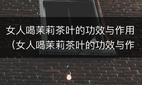 女人喝茉莉茶叶的功效与作用（女人喝茉莉茶叶的功效与作用及禁忌）