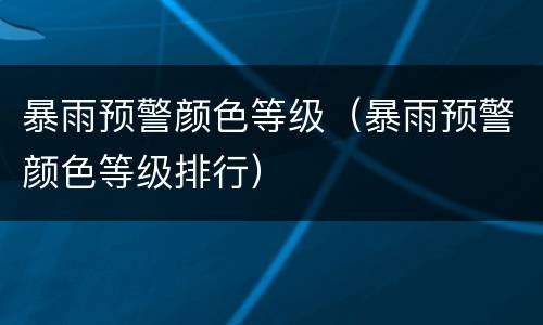 暴雨预警颜色等级（暴雨预警颜色等级排行）