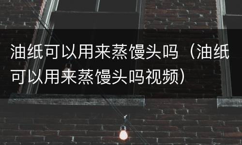 油纸可以用来蒸馒头吗（油纸可以用来蒸馒头吗视频）