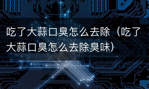 吃了大蒜口臭怎么去除（吃了大蒜口臭怎么去除臭味）