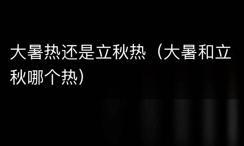 大暑热还是立秋热（大暑和立秋哪个热）