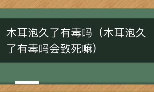 木耳泡久了有毒吗（木耳泡久了有毒吗会致死嘛）