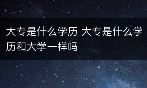 大专是什么学历 大专是什么学历和大学一样吗