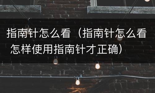 指南针怎么看（指南针怎么看 怎样使用指南针才正确）