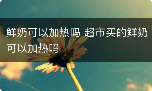 鲜奶可以加热吗 超市买的鲜奶可以加热吗