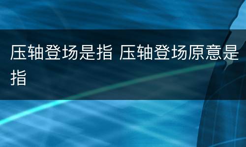 压轴登场是指 压轴登场原意是指