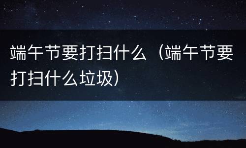 端午节要打扫什么（端午节要打扫什么垃圾）