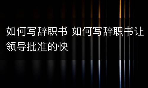 如何写辞职书 如何写辞职书让领导批准的快