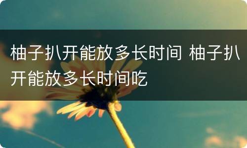 柚子扒开能放多长时间 柚子扒开能放多长时间吃