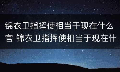 锦衣卫指挥使相当于现在什么官 锦衣卫指挥使相当于现在什么官职