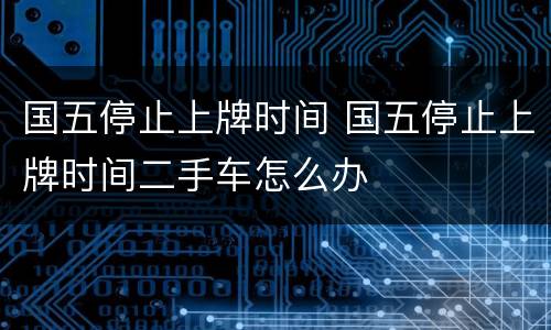 国五停止上牌时间 国五停止上牌时间二手车怎么办