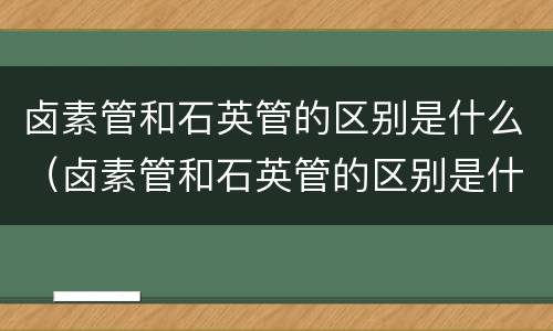 卤素管和石英管的区别是什么（卤素管和石英管的区别是什么意思）