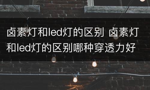 卤素灯和led灯的区别 卤素灯和led灯的区别哪种穿透力好