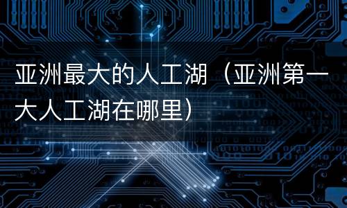 亚洲最大的人工湖（亚洲第一大人工湖在哪里）