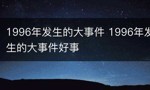 1996年发生的大事件 1996年发生的大事件好事