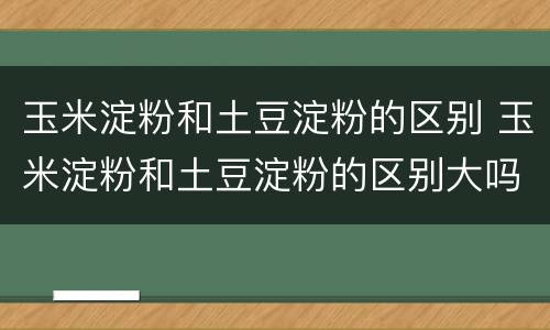 玉米淀粉和土豆淀粉的区别 玉米淀粉和土豆淀粉的区别大吗
