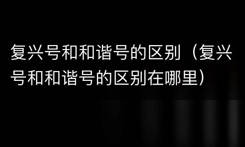复兴号和和谐号的区别（复兴号和和谐号的区别在哪里）