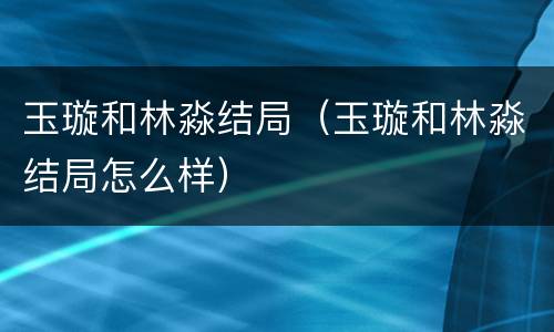 玉璇和林淼结局（玉璇和林淼结局怎么样）