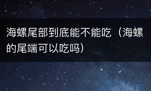 海螺尾部到底能不能吃（海螺的尾端可以吃吗）