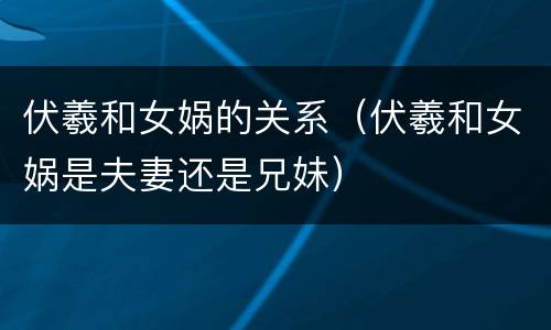 伏羲和女娲的关系（伏羲和女娲是夫妻还是兄妹）