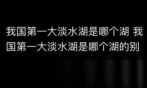 我国第一大淡水湖是哪个湖 我国第一大淡水湖是哪个湖的别称