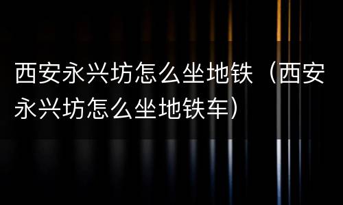 西安永兴坊怎么坐地铁（西安永兴坊怎么坐地铁车）