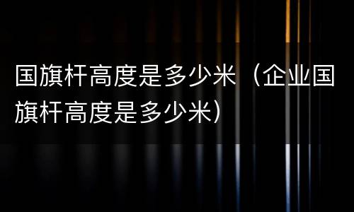 国旗杆高度是多少米（企业国旗杆高度是多少米）