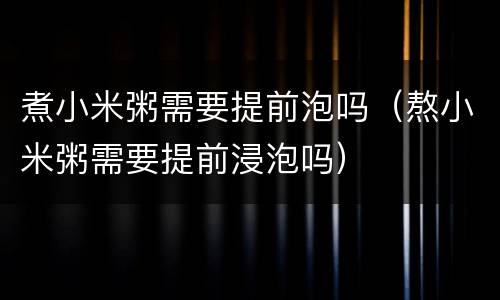 煮小米粥需要提前泡吗（熬小米粥需要提前浸泡吗）