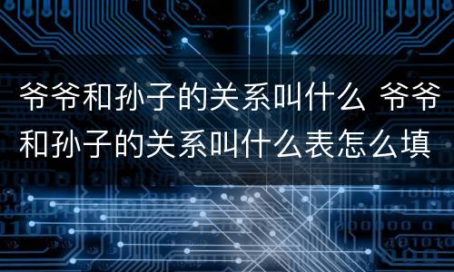 爷爷和孙子的关系叫什么 爷爷和孙子的关系叫什么表怎么填